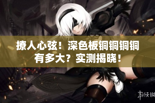 撩人心弦！深色板铜铜铜铜有多大？实测揭晓！