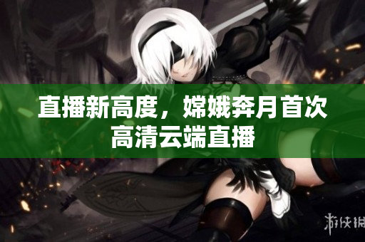 直播新高度，嫦娥奔月首次高清云端直播