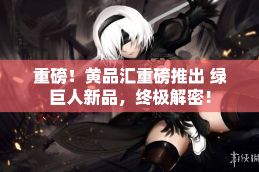 重磅！黄品汇重磅推出 绿巨人新品，终极解密！