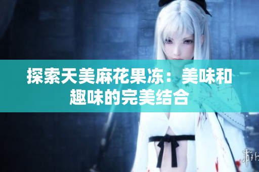 探索天美麻花果冻：美味和趣味的完美结合