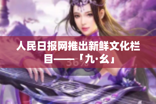 人民日报网推出新鲜文化栏目——「九·幺」