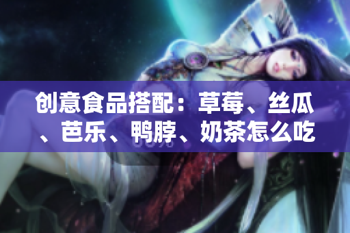 创意食品搭配：草莓、丝瓜、芭乐、鸭脖、奶茶怎么吃最好？