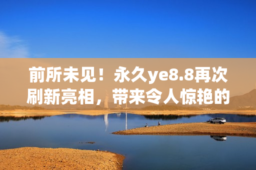 前所未见！永久ye8.8再次刷新亮相，带来令人惊艳的用心力作