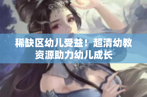 稀缺区幼儿受益！超清幼教资源助力幼儿成长