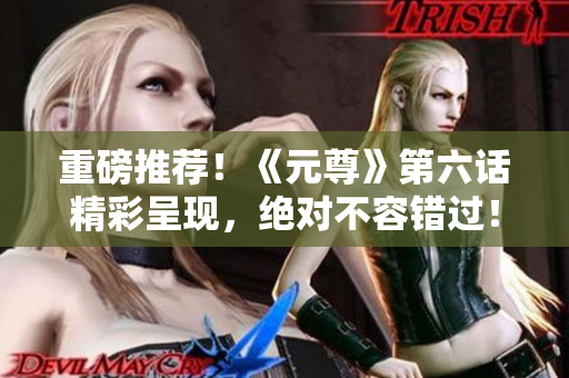 重磅推荐！《元尊》第六话精彩呈现，绝对不容错过！