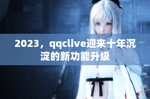 2023，qqclive迎来十年沉淀的新功能升级