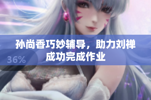 孙尚香巧妙辅导，助力刘禅成功完成作业