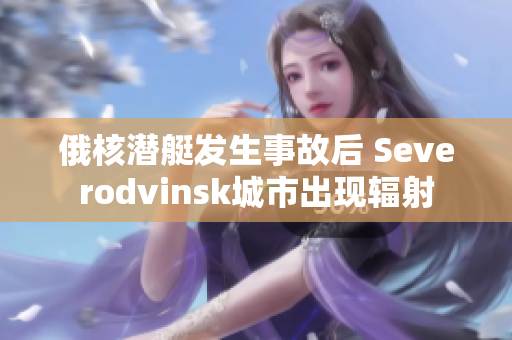 俄核潜艇发生事故后 Severodvinsk城市出现辐射