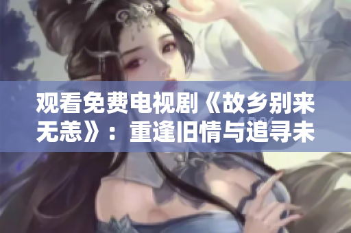 观看免费电视剧《故乡别来无恙》：重逢旧情与追寻未来