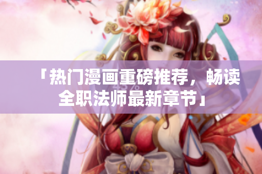 「热门漫画重磅推荐，畅读全职法师最新章节」