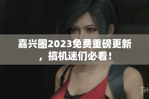 嘉兴圈2023免费重磅更新，搞机迷们必看！