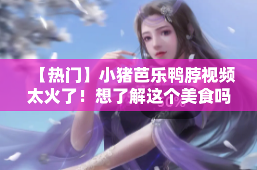 【热门】小猪芭乐鸭脖视频太火了！想了解这个美食吗？
