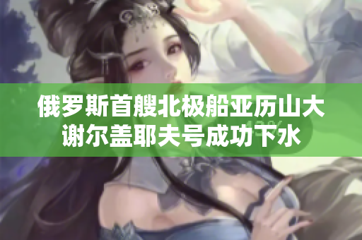 俄罗斯首艘北极船亚历山大谢尔盖耶夫号成功下水