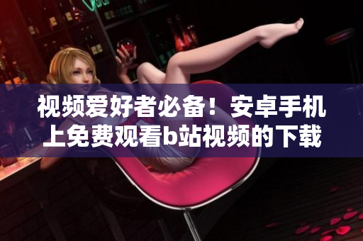 视频爱好者必备！安卓手机上免费观看b站视频的下载安装方法
