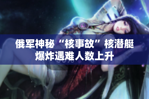 俄军神秘“核事故”核潜艇爆炸遇难人数上升