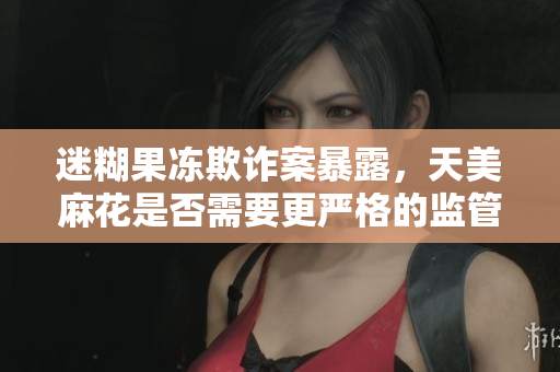 迷糊果冻欺诈案暴露，天美麻花是否需要更严格的监管？