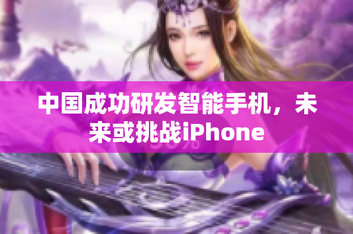 中国成功研发智能手机，未来或挑战iPhone