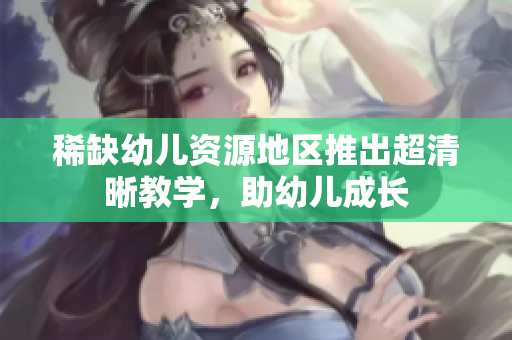 稀缺幼儿资源地区推出超清晰教学，助幼儿成长