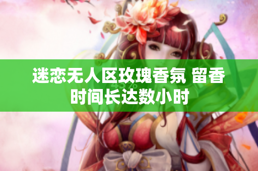迷恋无人区玫瑰香氛 留香时间长达数小时