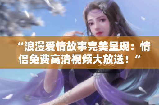 “浪漫爱情故事完美呈现：情侣免费高清视频大放送！”