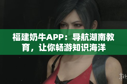 福建奶牛APP：导航湖南教育，让你畅游知识海洋