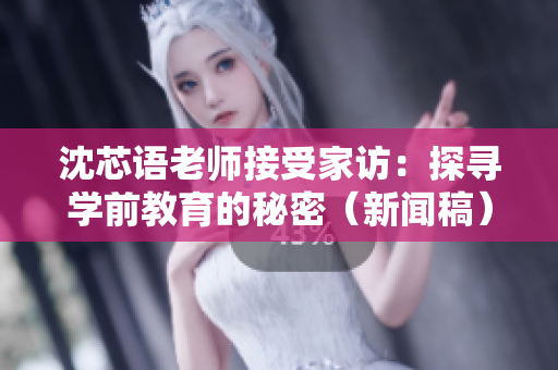 沈芯语老师接受家访：探寻学前教育的秘密（新闻稿）