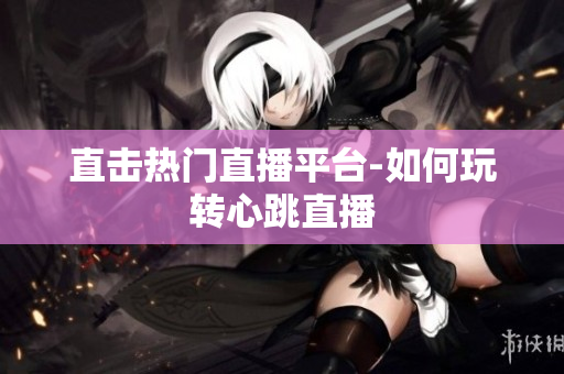 直击热门直播平台-如何玩转心跳直播