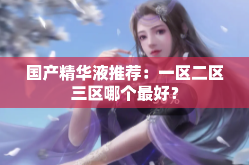 国产精华液推荐：一区二区三区哪个最好？