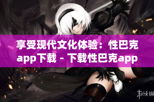 享受现代文化体验：性巴克app下载 - 下载性巴克app，探索现代文化之旅