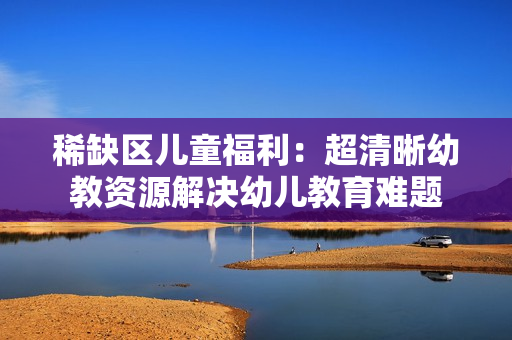 稀缺区儿童福利：超清晰幼教资源解决幼儿教育难题