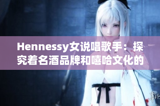Hennessy女说唱歌手：探究着名酒品牌和嘻哈文化的完美融合