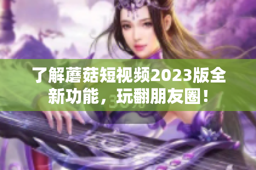 了解蘑菇短视频2023版全新功能，玩翻朋友圈！