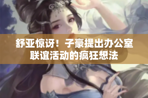 舒亚惊讶！子豪提出办公室联谊活动的疯狂想法