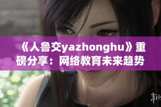 《人鲁交yazhonghu》重磅分享：网络教育未来趋势！