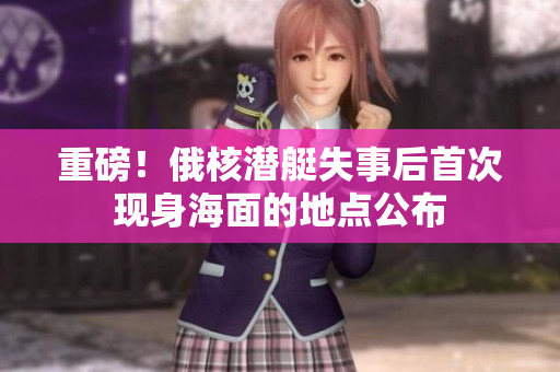 重磅！俄核潜艇失事后首次现身海面的地点公布