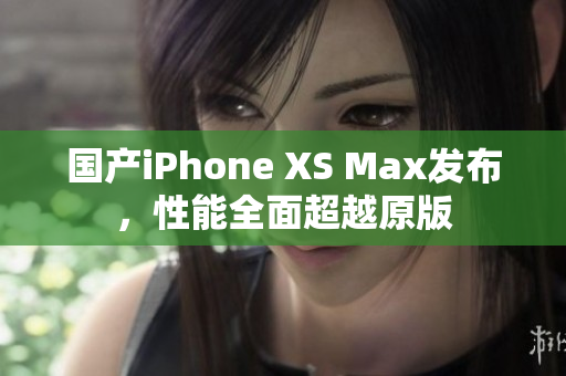国产iPhone XS Max发布，性能全面超越原版