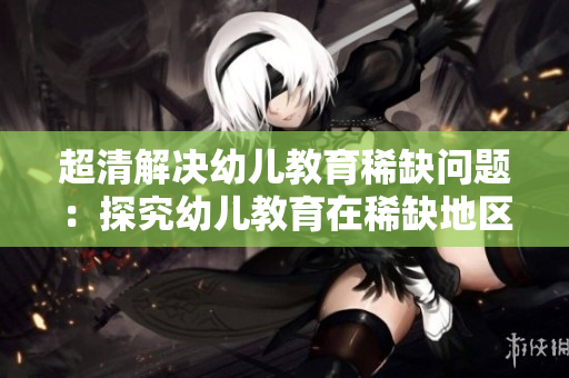 超清解决幼儿教育稀缺问题：探究幼儿教育在稀缺地区的出路
