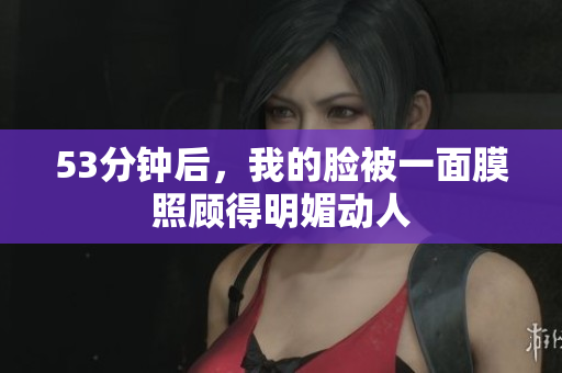 53分钟后，我的脸被一面膜照顾得明媚动人