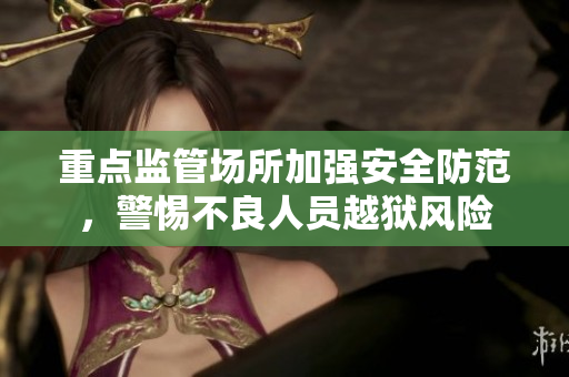 重点监管场所加强安全防范，警惕不良人员越狱风险