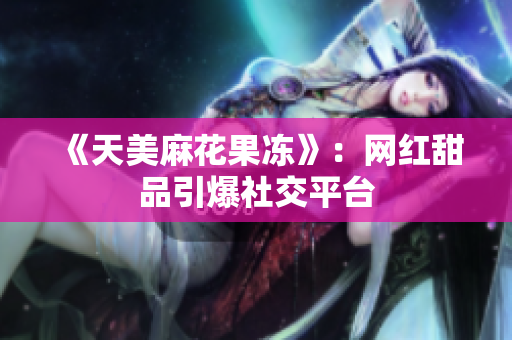 《天美麻花果冻》：网红甜品引爆社交平台