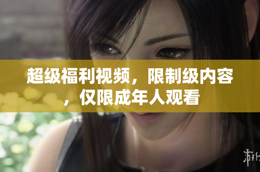 超级福利视频，限制级内容，仅限成年人观看