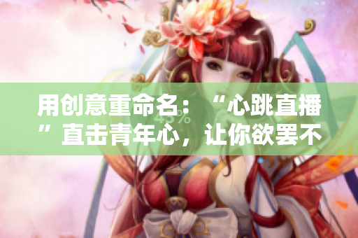 用创意重命名：“心跳直播”直击青年心，让你欲罢不能！