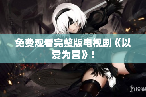 免费观看完整版电视剧《以爱为营》！