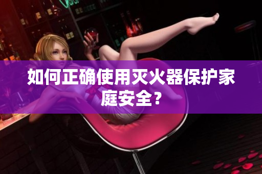 如何正确使用灭火器保护家庭安全？