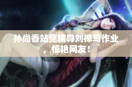 孙尚香站凳辅导刘禅写作业，惊艳网友！