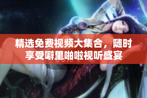 精选免费视频大集合，随时享受噼里啪啦视听盛宴