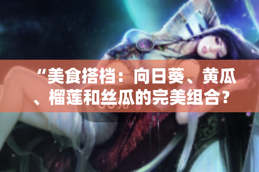 “美食搭档：向日葵、黄瓜、榴莲和丝瓜的完美组合？”