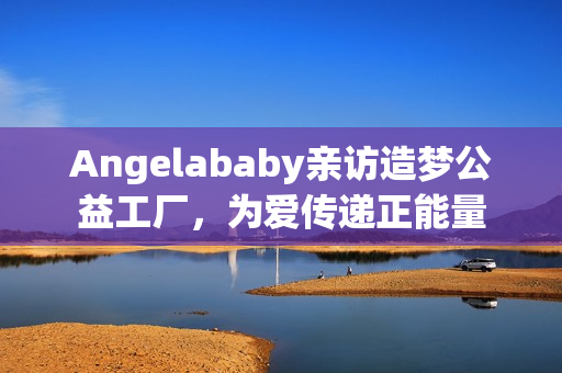 Angelababy亲访造梦公益工厂，为爱传递正能量