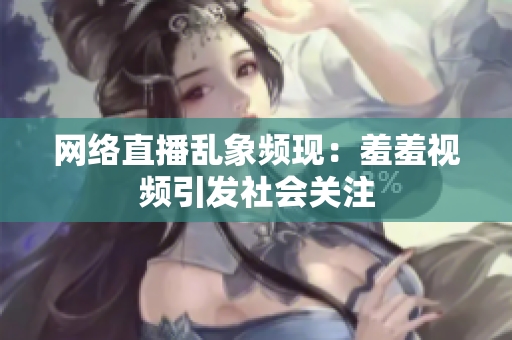 网络直播乱象频现：羞羞视频引发社会关注