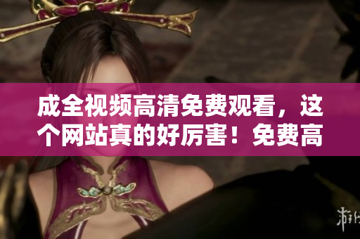 成全视频高清免费观看，这个网站真的好厉害！免费高清观看成全视频，这个网站真的太强了！
